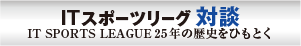 ITスポーツリーグ対談　IT SPORTS LEAGUE 25年の歴史をひもとく